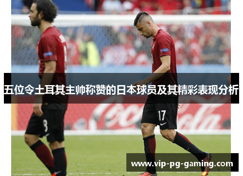 五位令土耳其主帅称赞的日本球员及其精彩表现分析