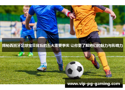 揭秘西班牙足球宝贝背后的五大重要事实 让你更了解她们的魅力与影响力