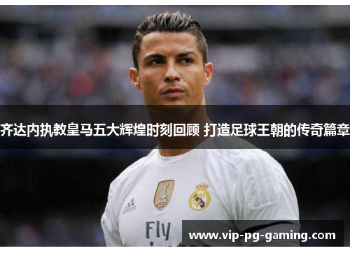齐达内执教皇马五大辉煌时刻回顾 打造足球王朝的传奇篇章