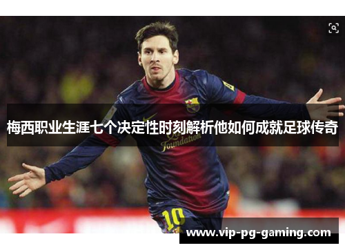 梅西职业生涯七个决定性时刻解析他如何成就足球传奇