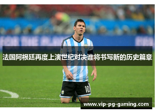 法国阿根廷再度上演世纪对决谁将书写新的历史篇章 法国阿根廷再度上演世纪对决谁将书写新的历史篇章