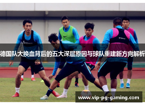 德国队大换血背后的五大深层原因与球队重建新方向解析 德国队大换血背后的五大深层原因与球队重建新方向解析