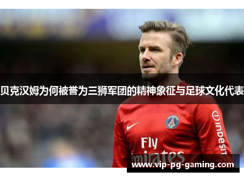 贝克汉姆为何被誉为三狮军团的精神象征与足球文化代表 贝克汉姆为何被誉为三狮军团的精神象征与足球文化代表