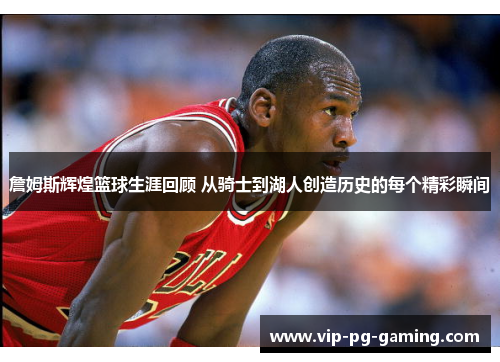 詹姆斯辉煌篮球生涯回顾 从骑士到湖人创造历史的每个精彩瞬间 詹姆斯辉煌篮球生涯回顾 从骑士到湖人创造历史的每个精彩瞬间