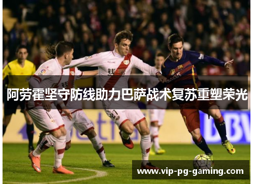 阿劳霍坚守防线助力巴萨战术复苏重塑荣光